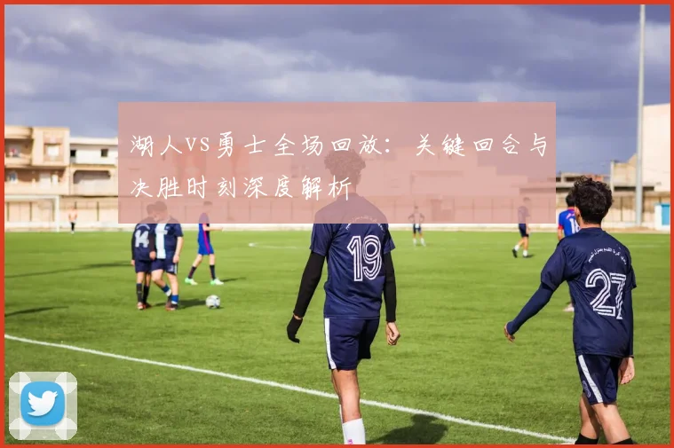 湖人vs勇士全场回放：关键回合与决胜时刻深度解析