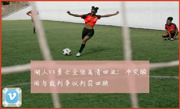 湖人vs勇士全场高清回放：冲突瞬间与裁判争议判罚回顾
