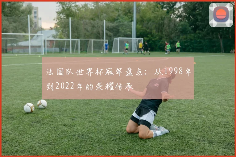 法国队世界杯冠军盘点：从1998年到2022年的荣耀传承