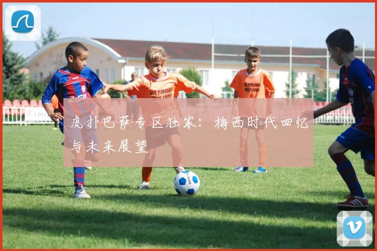 虎扑巴萨专区独家：梅西时代回忆与未来展望