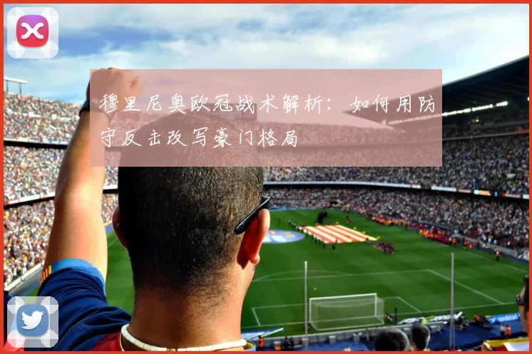 穆里尼奥欧冠战术解析：如何用防守反击改写豪门格局