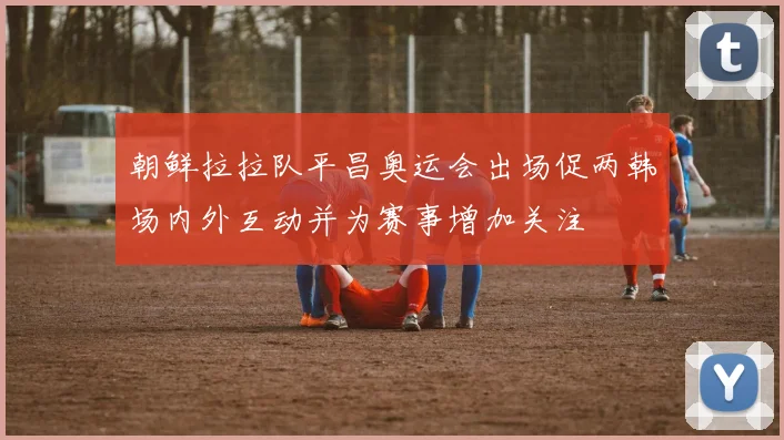 朝鲜拉拉队平昌奥运会出场促两韩场内外互动并为赛事增加关注