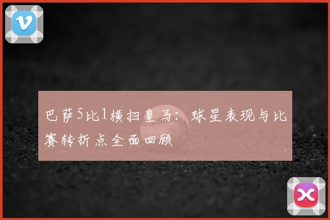 巴萨5比1横扫皇马：球星表现与比赛转折点全面回顾