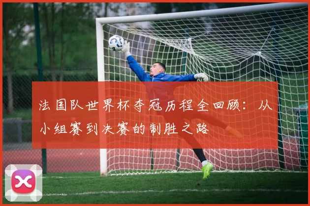 法国队世界杯夺冠历程全回顾：从小组赛到决赛的制胜之路