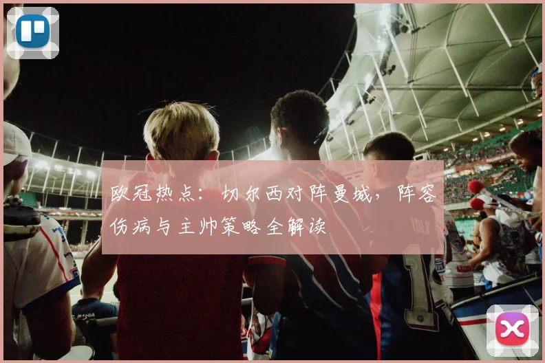 欧冠热点：切尔西对阵曼城，阵容伤病与主帅策略全解读