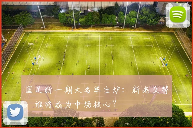 国足新一期大名单出炉：新老交替，谁将成为中场核心？