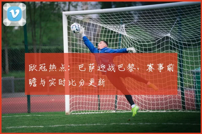 欧冠热点：巴萨迎战巴黎，赛事前瞻与实时比分更新
