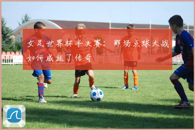 女足世界杯半决赛：那场点球大战如何成就了传奇