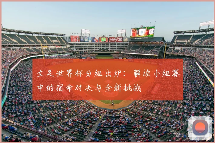 女足世界杯分组出炉：解读小组赛中的宿命对决与全新挑战