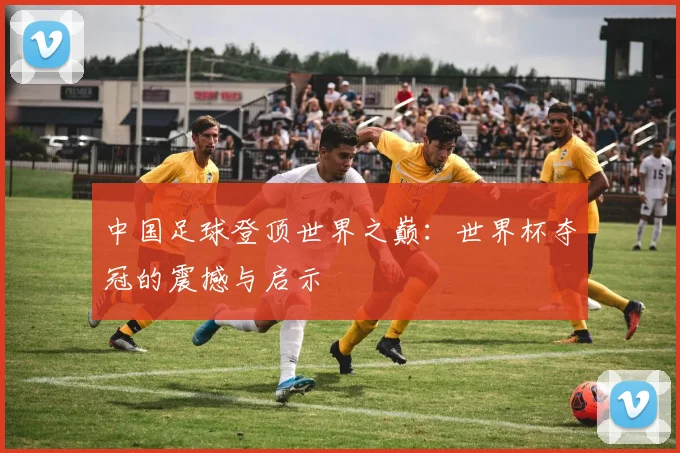中国足球登顶世界之巅：世界杯夺冠的震撼与启示