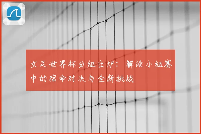 女足世界杯分组出炉：解读小组赛中的宿命对决与全新挑战